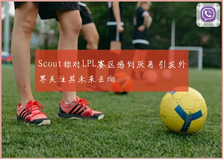 Scout称对LPL赛区感到厌恶 引发外界关注其未来去向