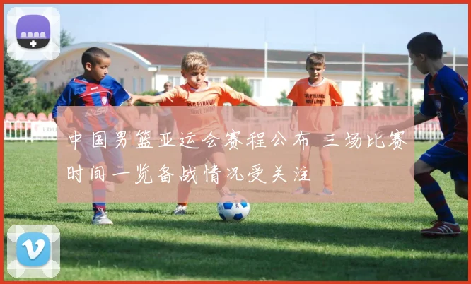 中国男篮亚运会赛程公布 三场比赛时间一览备战情况受关注