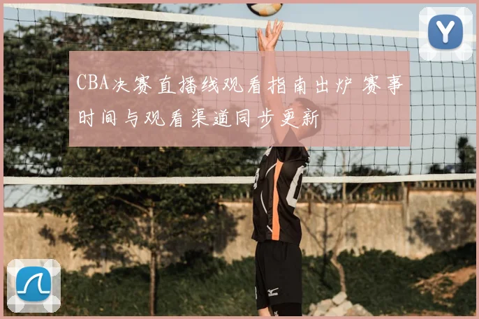 CBA决赛直播线观看指南出炉 赛事时间与观看渠道同步更新