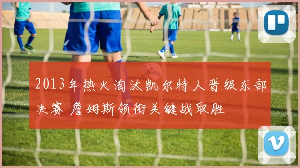 2013年热火淘汰凯尔特人晋级东部决赛 詹姆斯领衔关键战取胜