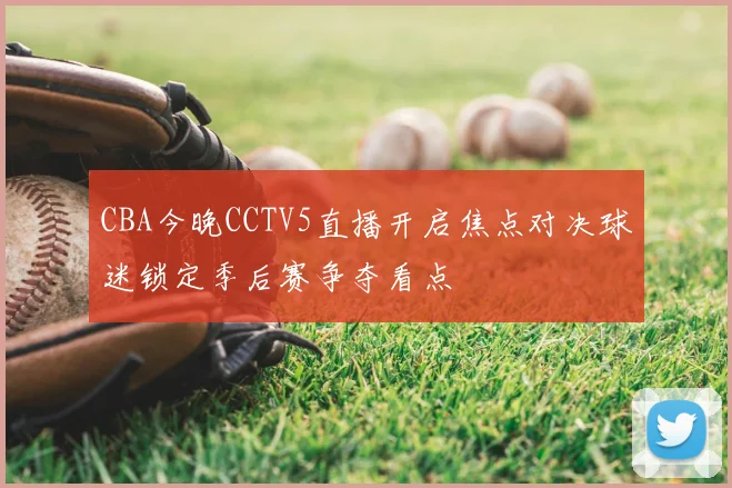 CBA今晚CCTV5直播开启焦点对决球迷锁定季后赛争夺看点