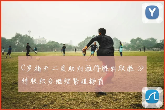 C罗梅开二度助利雅得胜利取胜 沙特联积分继续紧追榜首