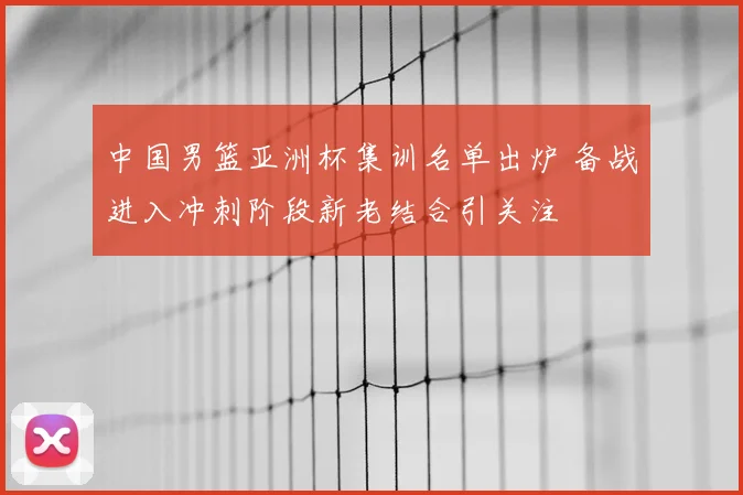 中国男篮亚洲杯集训名单出炉 备战进入冲刺阶段新老结合引关注