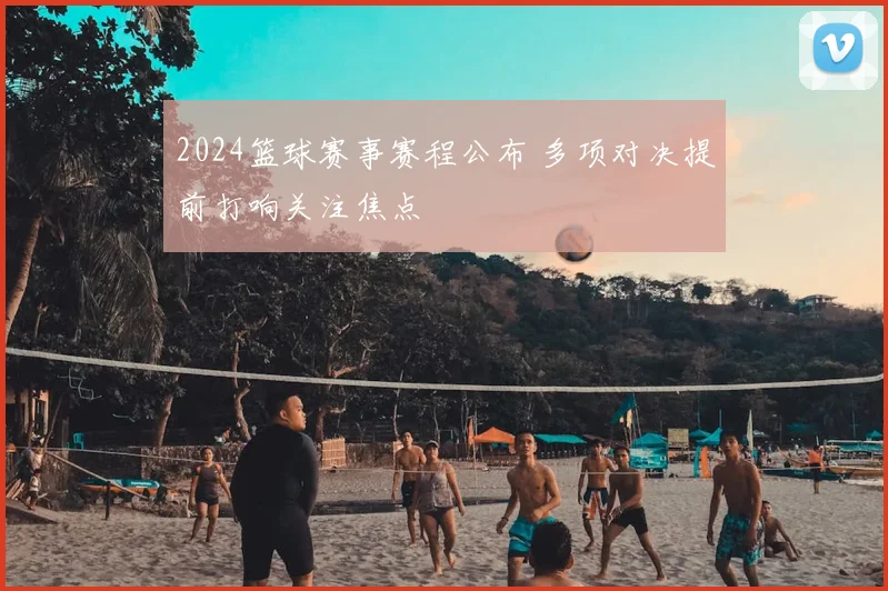 2024篮球赛事赛程公布 多项对决提前打响关注焦点
