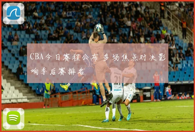 CBA今日赛程公布 多场焦点对决影响季后赛排名
