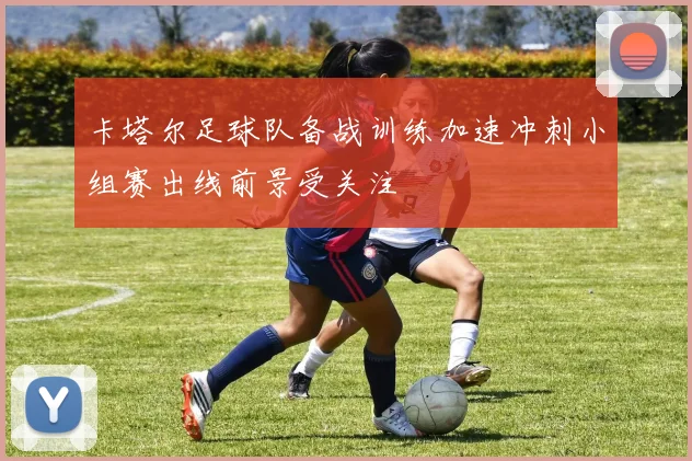 卡塔尔足球队备战训练加速冲刺小组赛出线前景受关注