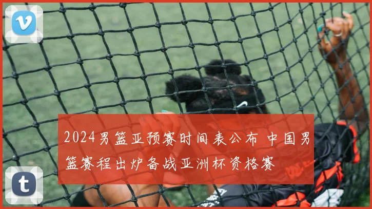 2024男篮亚预赛时间表公布 中国男篮赛程出炉备战亚洲杯资格赛