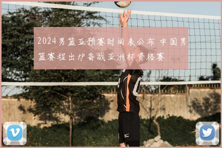 2024男篮亚预赛时间表公布 中国男篮赛程出炉备战亚洲杯资格赛