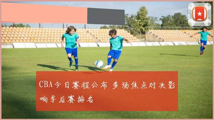 CBA今日赛程公布 多场焦点对决影响季后赛排名