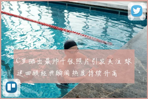 C罗晒出最帅十张照片引发关注 球迷回顾经典瞬间热度持续升高