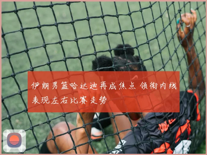伊朗男篮哈达迪再成焦点 领衔内线表现左右比赛走势