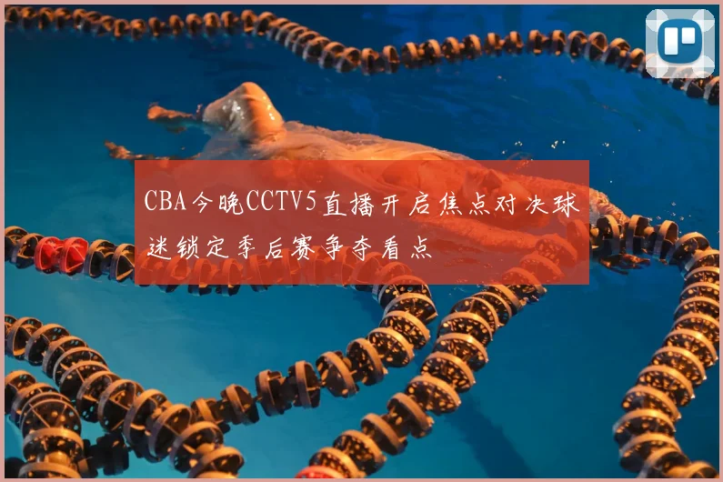 CBA今晚CCTV5直播开启焦点对决球迷锁定季后赛争夺看点